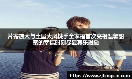 ng娱乐片寄凉太与土屋太凤携手全家福首次亮相温馨甜蜜的幸福时刻尽显其乐融融